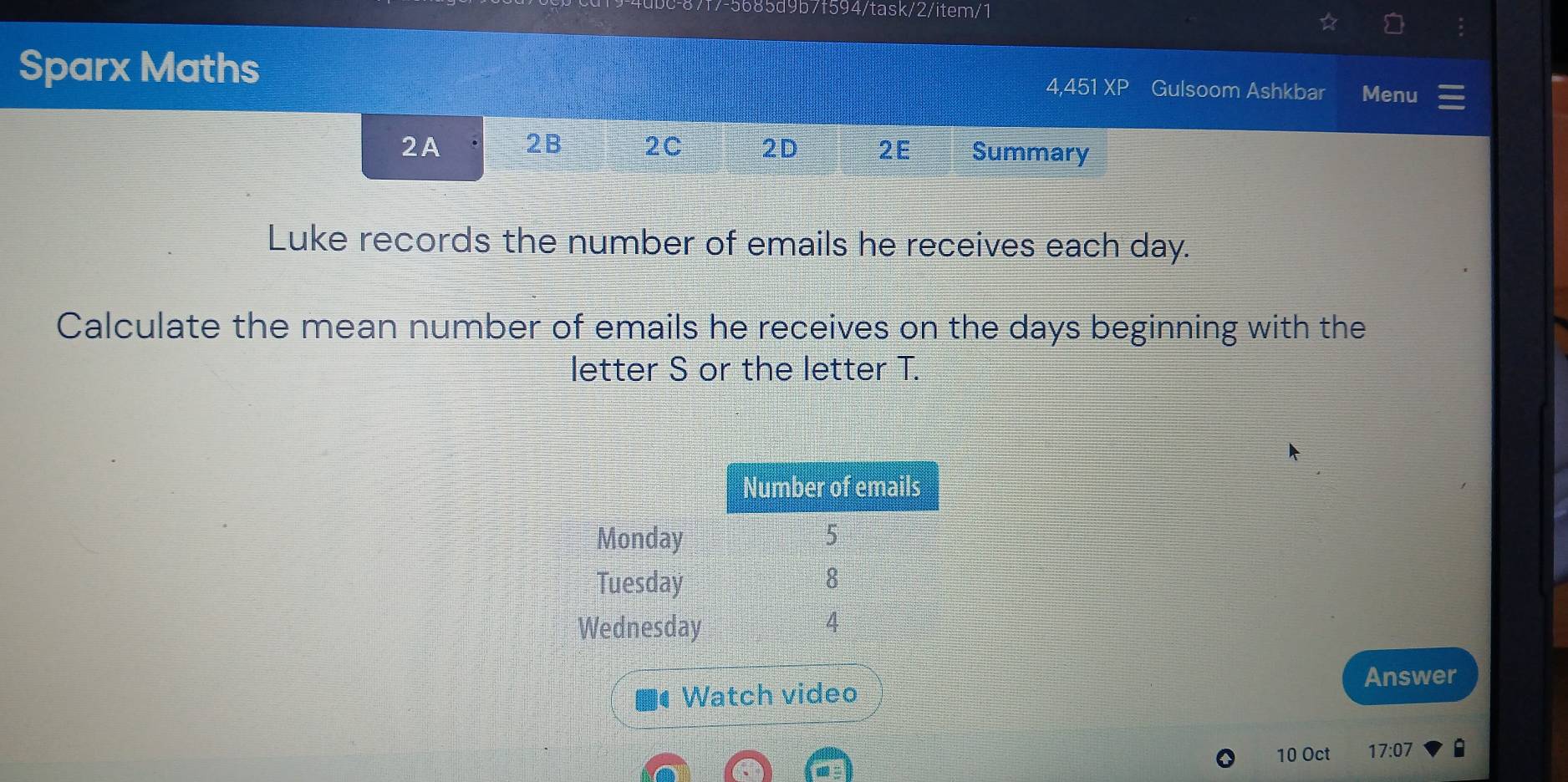 f7-5685d9b7f594/task/2/item/1
Sparx Maths 4,451 XP Gulsoom Ashkbar Menu
2A 2B 2C 2D 2E Summary
Luke records the number of emails he receives each day.
Calculate the mean number of emails he receives on the days beginning with the
letter S or the letter T.
Answer
• Watch video
10 Oct 17:07