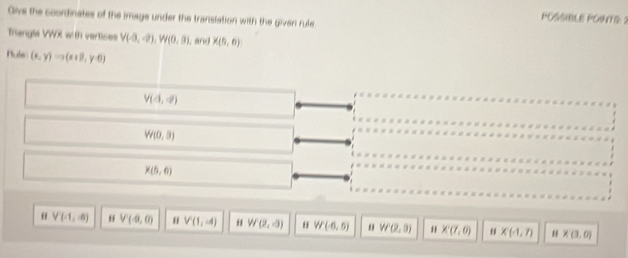 Give the coordinates of the image under the translation with the given rule.
POSSIBLE POINTS: 2
Trangla VWX with vertices V(-3,-2), W(0,8) , and * (9,0)
Nule (x,y)to (x+8,y-6)
V(4,-2)
W(0,3)
X(6,6)
V(-1,0) V'(-9,0) V(1,-4) H W'(2,-3) W'(-6,6) W'(2,0) K(7,0) X(-1,7) * (3,0)