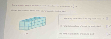 The large solld below is made from small cules. Each has a side length of  1/4 m
Answer the questions below. Write your answers in simplest form.
(a) How many snaill cubes is the large sotid made of?
(b) What is the volume of one of the small cubes? =
(c) What is the volume of the large solid? H