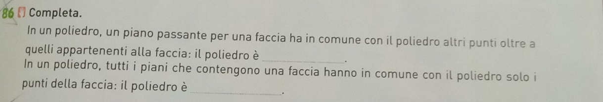 86[] Completa. 
In un poliedro, un piano passante per una faccia ha in comune con il poliedro altri punti oltre a 
quelli appartenenti alla faccia: il poliedro è_ 
. 
In un poliedro, tutti i piani che contengono una faccia hanno in comune con il poliedro solo i 
punti della faccia: il poliedro è_ 
;