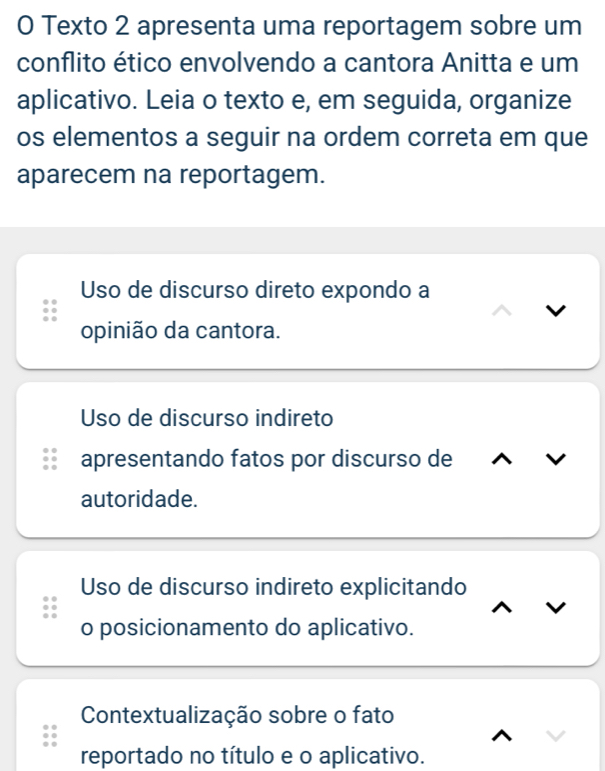 Texto 2 apresenta uma reportagem sobre um
conflito ético envolvendo a cantora Anitta e um
aplicativo. Leia o texto e, em seguida, organize
os elementos a seguir na ordem correta em que
aparecem na reportagem.
Uso de discurso direto expondo a
opinião da cantora.
Uso de discurso indireto
apresentando fatos por discurso de
autoridade.
Uso de discurso indireto explicitando
o posicionamento do aplicativo.
Contextualização sobre o fato
reportado no título e o aplicativo.