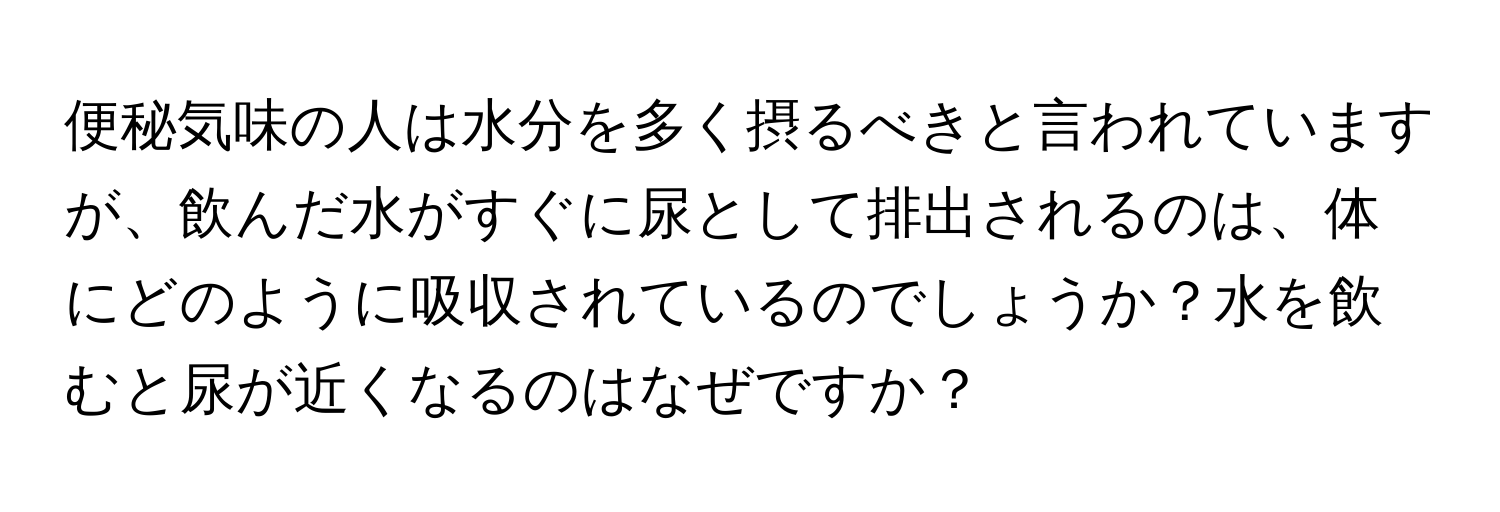 便秘気味の人は水分を多く摂るべきと言われていますが、飲んだ水がすぐに尿として排出されるのは、体にどのように吸収されているのでしょうか？水を飲むと尿が近くなるのはなぜですか？