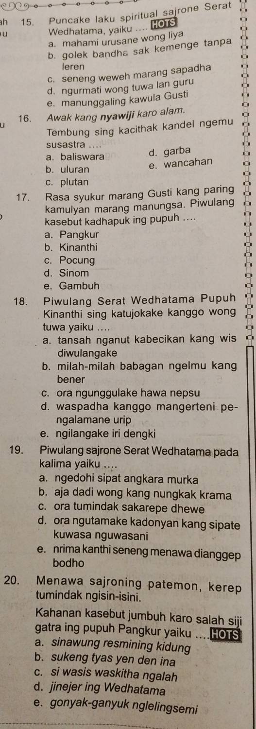 ah 15. Puncake laku spiritual sajrone Serat
u Wedhatama, yaiku .. IOT
a. mahami urusane wong liya
b. golek bandha sak kemenge tanpa
leren
c. seneng weweh marang sapadha
d. ngurmati wong tuwa lan guru
e. manunggaling kawula Gusti
16. Awak kang nyawiji karo alam.
u
Tembung sing kacithak kandel ngemu
susastra
a. baliswara d. garba
b. uluran
e. wancahan
c. plutan
17. Rasa syukur marang Gusti kang paring
kamulyan marang manungsa. Piwulang
kasebut kadhapuk ing pupuh ....
a. Pangkur
b. Kinanthi
c. Pocung
d. Sinom
e. Gambuh
18. Piwulang Serat Wedhatama Pupuh
Kinanthi sing katujokake kanggo wong
tuwa yaiku ....
a. tansah nganut kabecikan kang wis
diwulangake
b. milah-milah babagan ngelmu kang
bener
c. ora ngunggulake hawa nepsu
d. waspadha kanggo mangerteni pe-
ngalamane urip
e. ngilangake iri dengki
19. Piwulang sajrone Serat Wedhatama pada
kalima yaiku ....
a. ngedohi sipat angkara murka
b. aja dadi wong kang nungkak krama
c. ora tumindak sakarepe dhewe
d. ora ngutamake kadonyan kang sipate
kuwasa nguwasani
e. nrima kanthi seneng menawa dianggep
bodho
20. Menawa sajroning patemon, kerep
tumindak ngisin-isini.
Kahanan kasebut jumbuh karo salah siji
gatra ing pupuh Pangkur yaiku hots
a. sinawung resmining kidung
b. sukeng tyas yen den ina
c. si wasis waskitha ngalah
d. jinejer ing Wedhatama
e. gonyak-ganyuk nglelingsemi