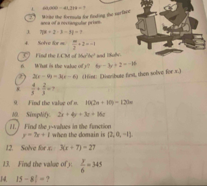 60,000-41,219= ? 
② Write the formula for finding the surface 
area of a rectangular prism. 
3. 7[8+2· 3-5]= ? 
4. Solve for m.  m/2 +2=-1
5. Find the LCM of 16a^2bc^3 and 18abc. 
6. What is the value ofy? 6y-3y+2=-16
2(x-9)=3(x-6) (Hint: Distribute first, then solve for x.) 
8.  4/5 + 2/3 = ? 
9. Find the value of n. 10(2n+10)=120n
10. Simplify. 2x+4y+3z+16z
11.] Find the y -values in the function
y=7x+1 when the domain is  2,0,-1. 
12. Solve for x. 3(x+7)=27
13. Find the value of y.  y/6 =345
14. 15-8 5/7 = ?