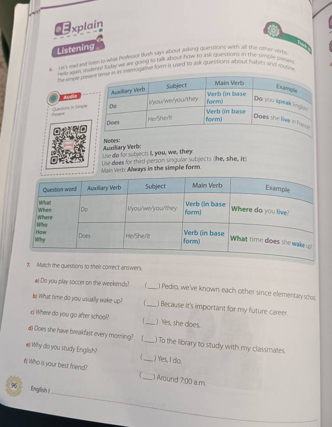 CE xplain 
Listening 
6. Let's read and listen to what Professor Bush says about asking questions with all the other verbs 
Hello again, students! Today we are going to talk about how to ask questions in the simple present. 
The simple preerrogative form is used to ask questions about habits and routine 
Audio 
Questions in Simple 
Present 
Notes: 
Auxiliary Verb: 
Use do for subjects I, you, we, they 
Use does for third-person singular subjects (he, she, it) 
Main Verb: Always in the simple form. 
7. Match the questions to their correct answers. 
a) Do you play soccer on the weekends? _) Pedro, we've known each other since elementary schoo. 
b) What time do you usually wake up? _) Because it's important for my future career. 
) Where do you go after school? _) Yes, she does. 
d) Does she have breakfast every morning?  _) To the library to study with my classmates. 
e) Why do you study English? _) Yes, I do. 
f) Who is your best friend? 
_) Around 7:00 a.m. 
_ 
96 English I