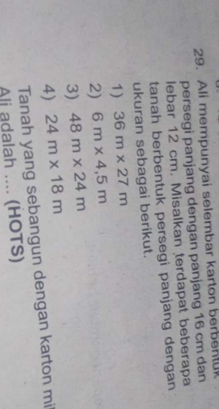 Ali mempunyai selembar karton berbentuk 
persegi panjang dengan panjang 16 cm dan 
lebar 12 cm. Misalkan terdapat beberapa 
tanah berbentuk persegi panjang dengan 
ukuran sebagai berikut. 
1) 36m* 27m
2) 6m* 4,5m
3) 48m* 24m
4) 24m* 18m
Tanah yang sebangun dengan karton mi 
Ali adalah .... (HOTS)