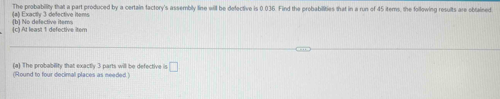 The probability that a part produced by a certain factory's assembly line will be defective is 0.036. Find the probabilities that in a run of 45 items, the following results are obtained.
(a) Exactly 3 defective items
(b) No defective items
(c) At least 1 defective item
(a) The probability that exactly 3 parts will be defective is □ 
(Round to four decimal places as needed.)