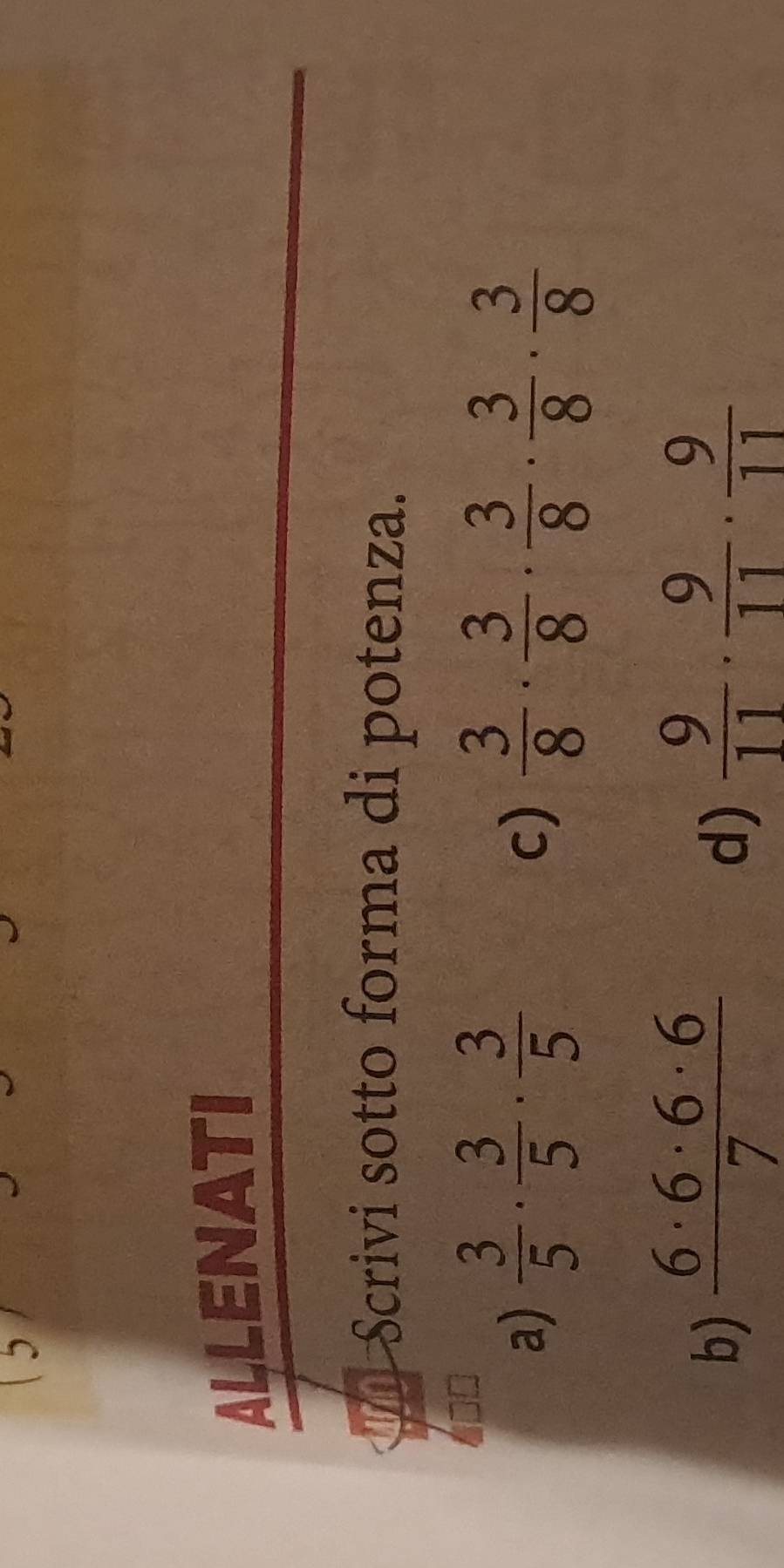 ALLENATI 
Scrivi sotto forma di potenza. 
a)  3/5 ·  3/5 ·  3/5   3/8 ·  3/8 ·  3/8 ·  3/8 ·  3/8 
c) 
b)  6· 6· 6· 6/7   9/11 ·  9/11 ·  9/11 
d)