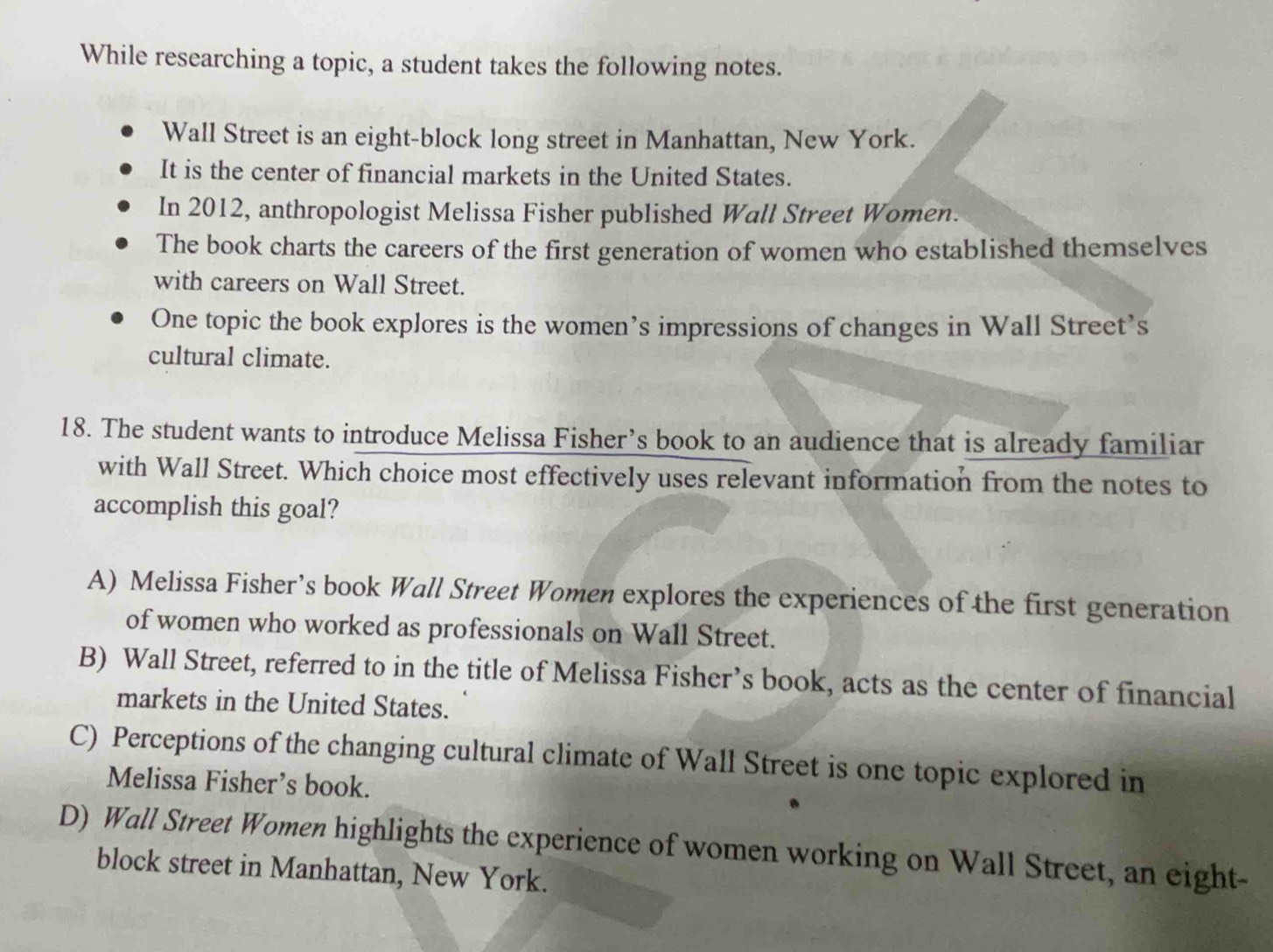 While researching a topic, a student takes the following notes.
Wall Street is an eight-block long street in Manhattan, New York.
It is the center of financial markets in the United States.
In 2012, anthropologist Melissa Fisher published Wall Street Women.
The book charts the careers of the first generation of women who established themselves
with careers on Wall Street.
One topic the book explores is the women’s impressions of changes in Wall Street’s
cultural climate.
18. The student wants to introduce Melissa Fisher’s book to an audience that is already familiar
with Wall Street. Which choice most effectively uses relevant information from the notes to
accomplish this goal?
A) Melissa Fisher’s book Wall Street Women explores the experiences of the first generation
of women who worked as professionals on Wall Street.
B) Wall Street, referred to in the title of Melissa Fisher’s book, acts as the center of financial
markets in the United States.
C) Perceptions of the changing cultural climate of Wall Street is one topic explored in
Melissa Fisher’s book.
D) Wall Street Women highlights the experience of women working on Wall Street, an eight-
block street in Manhattan, New York.