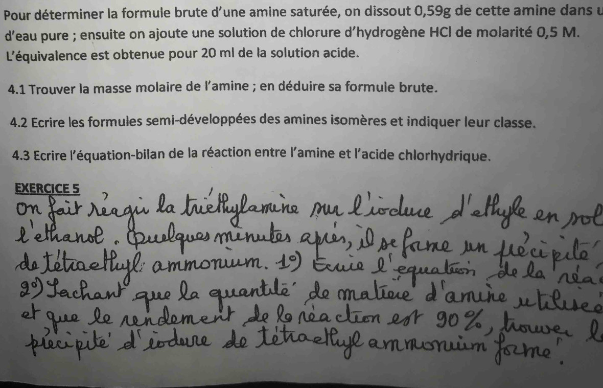 Pour déterminer la formule brute d'une amine saturée, on dissout 0,59g de cette amine dans u 
d'eau pure ; ensuite on ajoute une solution de chlorure d'hydrogène HCl de molarité 0,5 M. 
L'équivalence est obtenue pour 20 ml de la solution acide. 
4.1 Trouver la masse molaire de l'amine ; en déduire sa formule brute. 
4.2 Ecrire les formules semi-développées des amines isomères et indiquer leur classe. 
4.3 Ecrire l'équation-bilan de la réaction entre l'amine et l'acide chlorhydrique. 
EXERCICE 5