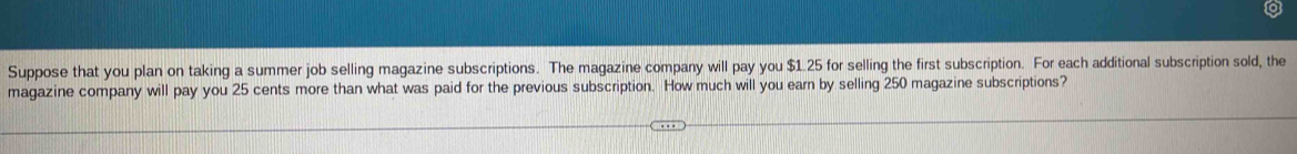 Suppose that you plan on taking a summer job selling magazine subscriptions. The magazine company will pay you $1.25 for selling the first subscription. For each additional subscription sold, the 
magazine company will pay you 25 cents more than what was paid for the previous subscription. How much will you earn by selling 250 magazine subscriptions?