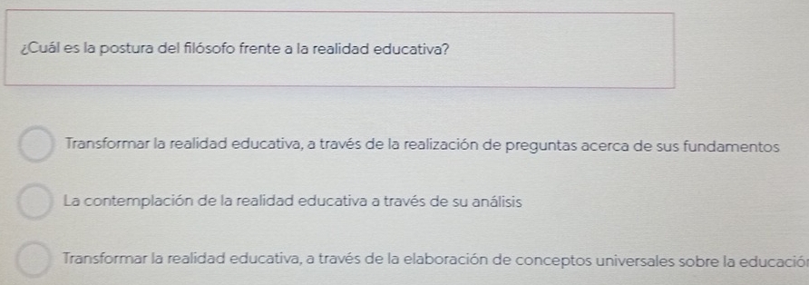 ¿Cuál es la postura del filósofo frente a la realidad educativa?
Transformar la realidad educativa, a través de la realización de preguntas acerca de sus fundamentos
La contemplación de la realidad educativa a través de su análisis
Transformar la realidad educativa, a través de la elaboración de conceptos universales sobre la educación