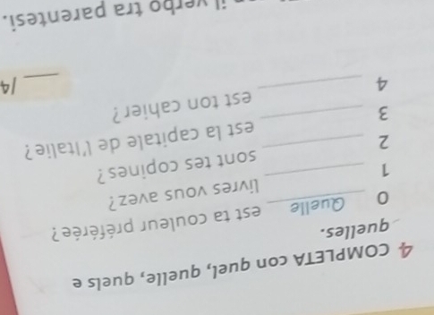 COMPLETA con quel, quelle, quels e 
quelles. 
0 Quelle est ta couleur préférée? 
1 _livres vous avez? 
2 __sont tes copines ? 
3 _est la capitale de l'Italie? 
4 _est ton cahier ? 
_/4 
il verbo tra parentesi.