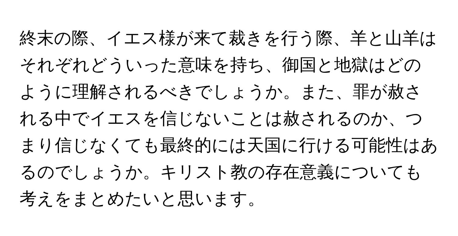 終末の際、イエス様が来て裁きを行う際、羊と山羊はそれぞれどういった意味を持ち、御国と地獄はどのように理解されるべきでしょうか。また、罪が赦される中でイエスを信じないことは赦されるのか、つまり信じなくても最終的には天国に行ける可能性はあるのでしょうか。キリスト教の存在意義についても考えをまとめたいと思います。