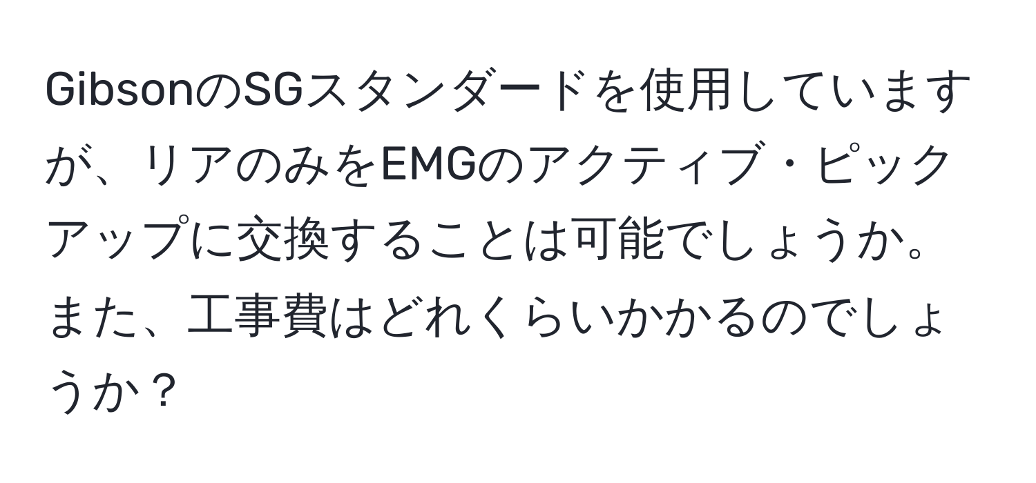 GibsonのSGスタンダードを使用していますが、リアのみをEMGのアクティブ・ピックアップに交換することは可能でしょうか。また、工事費はどれくらいかかるのでしょうか？