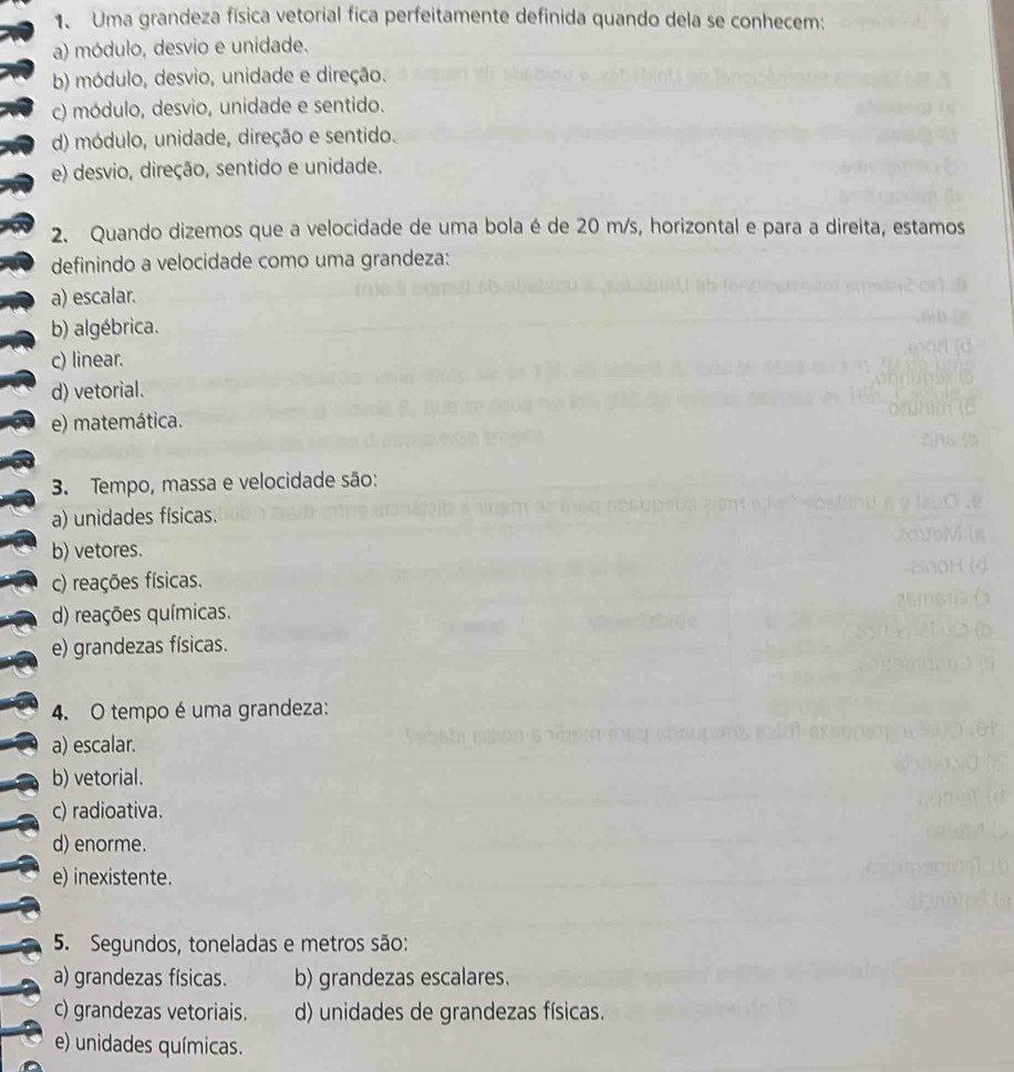 Uma grandeza física vetorial fica perfeitamente definida quando dela se conhecem:
a) módulo, desvio e unidade.
b) módulo, desvio, unidade e direção.
c) módulo, desvio, unidade e sentido.
d) módulo, unidade, direção e sentido.
e) desvio, direção, sentido e unidade.
2. Quando dizemos que a velocidade de uma bola é de 20 m/s, horizontal e para a direita, estamos
definindo a velocidade como uma grandeza:
a) escalar.
b) algébrica.
c) linear.
d) vetorial.
e) matemática.
3. Tempo, massa e velocidade são:
a) unidades físicas.
b) vetores.
c) reações físicas.
d) reações químicas.
e) grandezas físicas.
4. O tempo é uma grandeza:
a) escalar.
b) vetorial.
c) radioativa.
d) enorme.
e) inexistente.
5. Segundos, toneladas e metros são:
a) grandezas físicas. b) grandezas escalares.
c) grandezas vetoriais. d) unidades de grandezas físicas.
e) unidades químicas.