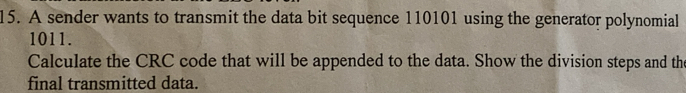A sender wants to transmit the data bit sequence 110101 using the generator polynomial
1011. 
Calculate the CRC code that will be appended to the data. Show the division steps and the 
final transmitted data.