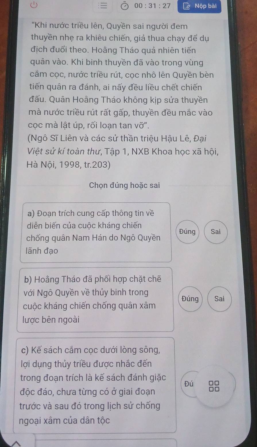 00:31:27 Nộp bài 
"Khi nước triều lên, Quyền sai người đem 
thuyền nhẹ ra khiêu chiến, giả thua chạy để dụ 
địch đuổi theo. Hoằng Tháo quả nhiên tiến 
quân vào. Khi binh thuyền đã vào trong vùng 
cầm cọc, nước triều rút, cọc nhô lên Quyền bèn 
tiến quân ra đánh, ai nấy đều liều chết chiến 
đấu. Quân Hoằng Tháo không kịp sửa thuyền 
mà nước triều rút rất gấp, thuyền đều mắc vào 
cọc mà lật úp, rối loạn tan vỡ". 
(Ngô Sĩ Liên và các sử thần triệu Hậu Lê, Đại 
Việt sử kí toàn thư, Tập 1, NXB Khoa học xã hội, 
Hà Nội, 1998, tr.203) 
Chọn đúng hoặc sai 
a) Đoạn trích cung cấp thông tin về 
diễn biến của cuộc kháng chiến 
Đúng Sai 
chống quân Nam Hán do Ngô Quyền 
lãnh đạo 
b) Hoằng Tháo đã phối hợp chặt chế 
Nới Ngô Quyền về thủy binh trong 
Đúng Sai 
cuộc kháng chiến chống quân xâm 
lược bên ngoài 
c) Kế sách cắm cọc dưới lòng sông, 
lợi dụng thủy triều được nhắc đến 
trong đoạn trích là kế sách đánh giặc Đú 
độc đáo, chưa từng có ở giai đoạn 
trước và sau đó trong lịch sử chống 
ngoại xâm của dân tộc