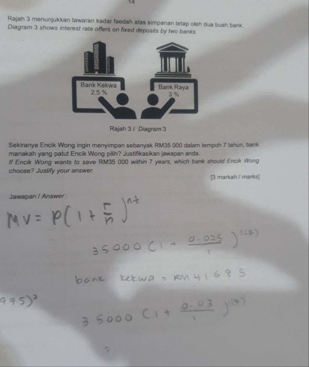 Rajah 3 menunjukkan tawaran kadar faedah atas simpanan tetap oleh dua buah bank. 
Diagram 3 shows interest rate offers on fixed deposits by two banks. 
Rajah 3 / Diagram 3 
Sekiranya Encik Wong ingin menyimpan sebanyak RM35 000 dalam tempoh 7 tahun, bank 
manakah yang patut Encik Wong pilih? Justifikasikan jawapan anda. 
If Encik Wong wants to save RM35 000 within 7 years, which bank should Encik Wong 
choose? Justify your answer. 
[3 markah / marks] 
Jawapan / Answer :