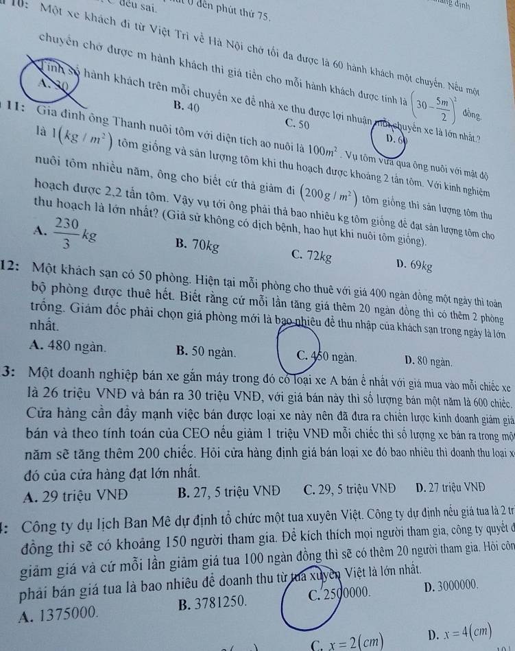 déu sai,
ảng định
M  0 dến phút thứ 75,
10: Một xe khách đi từ Việt Trì về Hà Nội chở tối đa được là 60 hành khách một chuyến. Nếu mộ
chuyển chở được m hành khách thi giá tiền cho mỗi hành khách được tính là (30- 5m/2 )^2 đồng
A . 30
inh số hành khách trên mỗi chuyến xe để nhà xe thu được lợi nhuận  ờ i chuyển xe là lớn nhất?
B. 40
C. 50
D. 60
11:  Gia đình ông Thanh nuôi tôm với diện tích ao nuôi là 100m^2 Vụ tôm vưa qua ông nuôi với mật độ
là 1(kg/m^2) tôm giống và sản lượng tôm khi thu hoạch được khoảng 2 tấn tôm. Với kinh nghiệm
huôi tôm nhiều năm, ông cho biết cứ thả giảm đi (200g/m^2) tôm giồng thì sản lượng tôm thu
hoạch được 2,2 tần tôm. Vậy vụ tới ông phải thả bao nhiêu kg tôm giống đễ đạt sản lượng tôm cho
thu hoạch là lớn nhất? (Giả sử không có dịch bệnh, hao hụt khi nuôi tôm giống).
A.  230/3 kg B. 70kg C. 72kg D. 69kg
12: Một khách sạn có 50 phòng. Hiện tại mỗi phòng cho thuê với giá 400 ngàn đồng một ngày thì toàn
bộ phòng được thuê hết. Biết rằng cứ mỗi lần tăng giá thêm 20 ngàn đồng thi có thêm 2 phòng
trống. Giám đốc phải chọn giá phòng mới là bạo nhiêu đề thu nhập của khách sạn trong ngày là lớn
nhất.
A. 480 ngàn. B. 50 ngàn. C. 450 ngàn. D. 80 ngàn.
3: Một đoanh nghiệp bán xe gắn máy trong đó có loại xe A bán ế nhất với giá mua vào mỗi chiếc xe
là 26 triệu VNĐ và bán ra 30 triệu VNĐ, với giá bán này thì số lượng bán một năm là 600 chiếc.
Cửa hàng cần đầy mạnh việc bán được loại xe này nên đã đưa ra chiến lược kinh doanh giảm giáả
bán và theo tính toán của CEO nếu giảm 1 triệu VNĐ mỗi chiếc thì số lượng xe bán ra trong mộ
năm sẽ tăng thêm 200 chiếc. Hỏi cửa hàng định giá bán loại xe đó bao nhiêu thì doanh thu loại x
đó của cửa hàng đạt lớn nhất.
A. 29 triệu VNĐ B. 27, 5 triệu VNĐ C. 29, 5 triệu VNĐ D. 27 triệu VND
4: Công ty dụ lịch Ban Mê dự định tổ chức một tua xuyên Việt. Công ty dự định nếu giá tua là 2 tr
đồng thì sẽ có khoảng 150 người tham gia. Để kích thích mọi người tham gia, công ty quyết đởó
giảm giá và cứ mỗi lần giảm giá tua 100 ngàn đồng thì sẽ có thêm 20 người tham gia. Hồôi côm
phải bán giá tua là bao nhiêu để doanh thu từ tua xuyền Việt là lớn nhất.
A. 1375000. B. 3781250. C. 2500000. D. 3000000.
C. x=2(cm) D. x=4(cm)