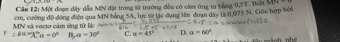 .10N. 
Câu 12: Một đoạn dây dẫn MN đặt trong từ trường đều có cảm ứng từ bằng 0,5T. Biết MN=6
cm, cường độ dòng điện qua MN bằng 5A, lực từ tác dụng lên đoạn dây là 0,075 N. Góc hợp bởi
MN và vectơ cảm ứng từ là:
A. alpha =0^0 B, alpha =30° C. alpha =45° D. alpha =60°
dây mảnh nhe