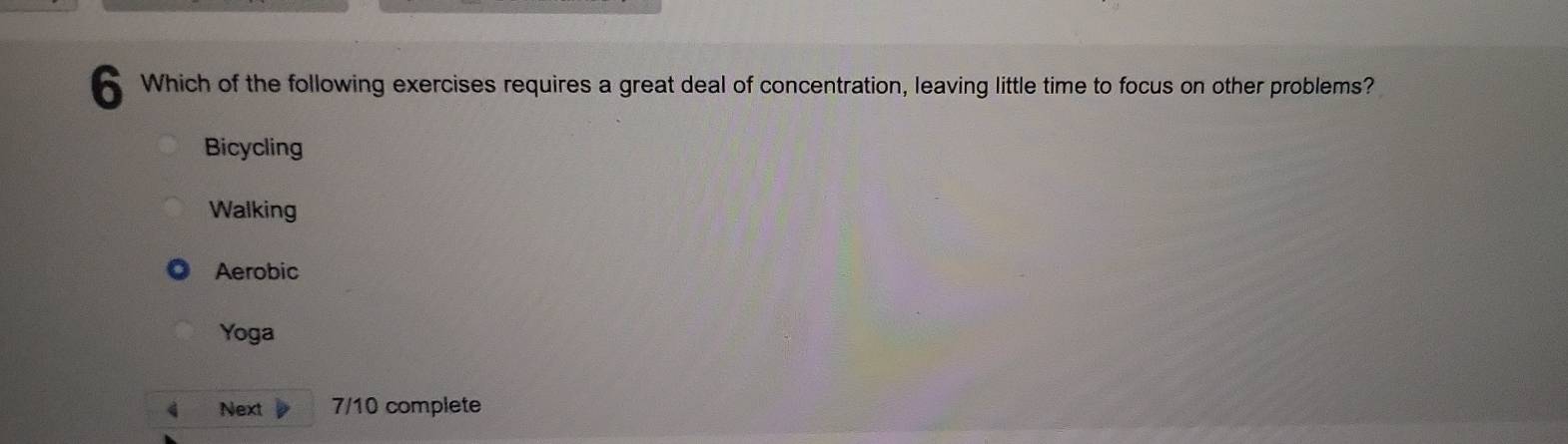 Which of the following exercises requires a great deal of concentration, leaving little time to focus on other problems?
Bicycling
Walking
Aerobic
Yoga
4 Next 7/10 complete