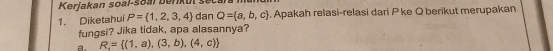 Kerjakan soal-soal benkur s
1. Diketahui P= 1,2,3,4 dan Q= a,b,c. Apakah relasi-relasi dari P ke Q berikut merupakan
fungsi? Jika tidak, apa alasannya?
a. R_4= (1,a),(3,b),(4,c)