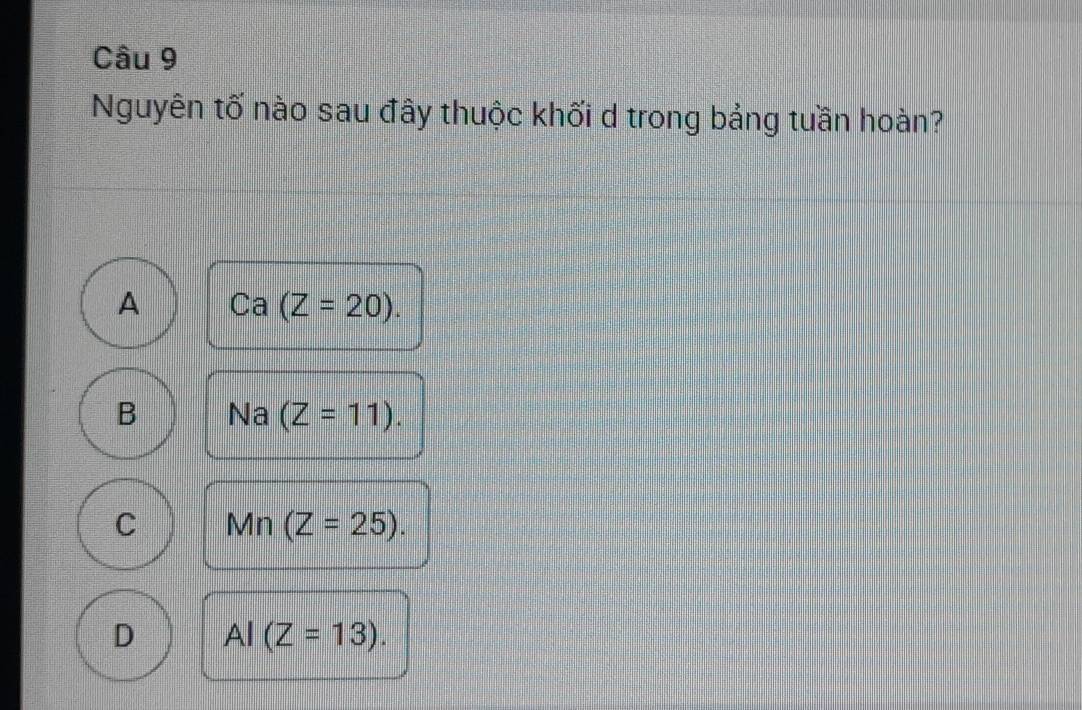 Nguyên tố nào sau đây thuộc khối d trong bảng tuần hoàn?
A Ca(Z=20).
B Na (Z=11).
C Mn(Z=25).
D AI(Z=13).