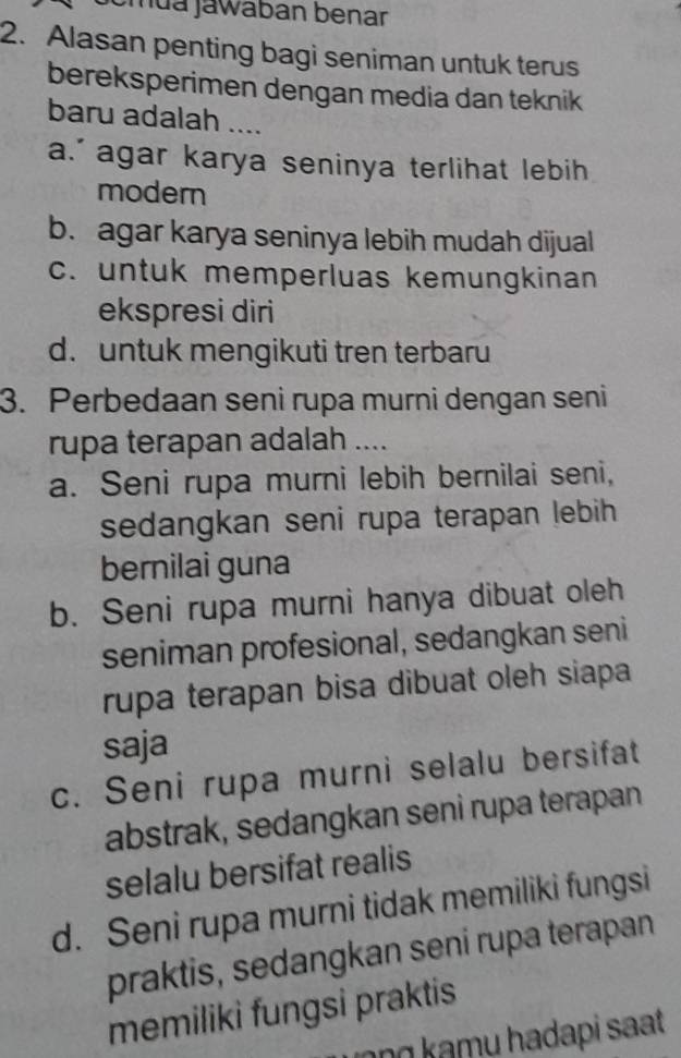 mua jawaban benar
2. Alasan penting bagi seniman untuk terus
bereksperimen dengan media dan teknik
baru adalah ....
a.' agar karya seninya terlihat lebih
modern
b. agar karya seninya lebih mudah dijual
c. untuk memperluas kemungkinan
ekspresi diri
d. untuk mengikuti tren terbaru
3. Perbedaan seni rupa murni dengan seni
rupa terapan adalah ....
a. Seni rupa murni lebih bernilai seni,
sedangkan seni rupa terapan lebih 
bernilai guna
b. Seni rupa murni hanya dibuat oleh
seniman profesional, sedangkan seni
rupa terapan bisa dibuat oleh siapa
saja
c. Seni rupa murni selalu bersifat
abstrak, sedangkan seni rupa terapan
selalu bersifat realis
d. Seni rupa murni tidak memiliki fungsi
praktis, sedangkan seni rupa terapan
memiliki fungsi praktis
ng kamu hadapi sat