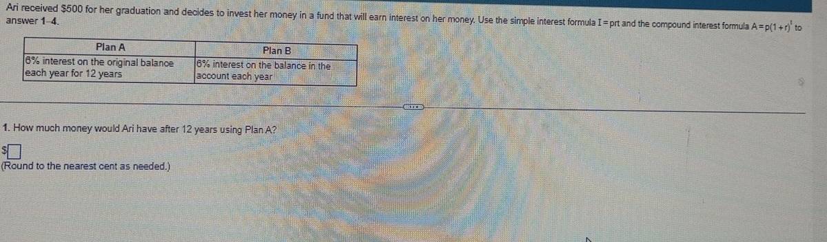 Ari received $500 for her graduation and decides to invest her money in a fund that will earn interest on her money. Use the simple interest formula 
answer 1-4. I= prt and the compound interest formula A=p(1+r)^t to 
1. How much money would Ari have after 12 years using Plan A? 
(Round to the nearest cent as needed.)