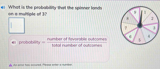 What is the probability that the spinner lands 
on a multiple of 3? 
□ 
probability = numberoffavorableoutcomes/totalnumberofoutcomes 
▲ An error has occured. Please enter a number.