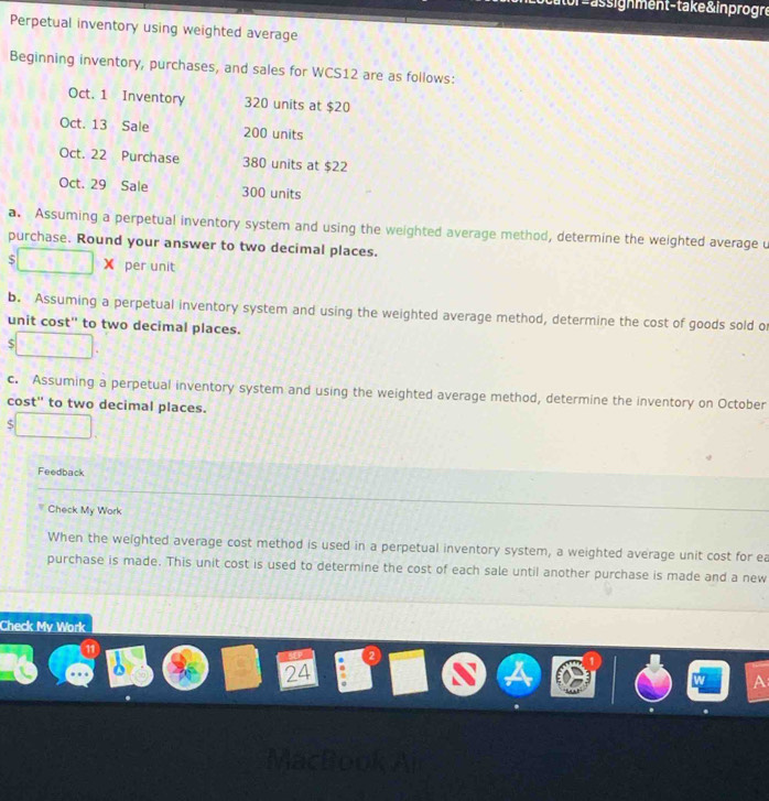 or =assignment-take & inprogre 
Perpetual inventory using weighted average 
Beginning inventory, purchases, and sales for WCS12 are as follows: 
Oct. 1 Inventory 320 units at $20
Oct. 13 Sale 200 units 
Oct. 22 Purchase 380 units at $22
Oct. 29 Sale 300 units 
a. Assuming a perpetual inventory system and using the weighted average method, determine the weighted average u 
purchase. Round your answer to two decimal places.
$ × per unit 
b. Assuming a perpetual inventory system and using the weighted average method, determine the cost of goods sold of 
unit cost' to two decimal places. 
S 
c. Assuming a perpetual inventory system and using the weighted average method, determine the inventory on October 
cost' to two decimal places. 
S 
Feedback 
Check My Work 
When the weighted average cost method is used in a perpetual inventory system, a weighted average unit cost for ea 
purchase is made. This unit cost is used to determine the cost of each sale until another purchase is made and a new 
Check My Work 
24