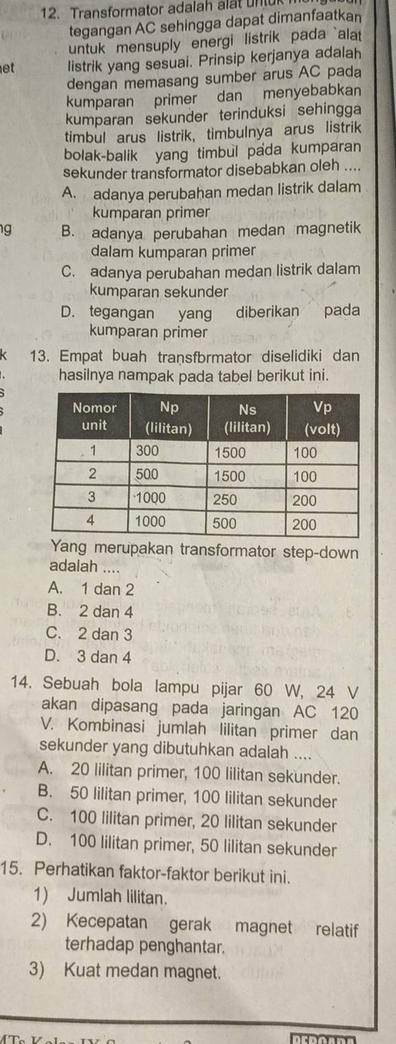 Transformator adalah alt n 
tegangan AC sehingga dapat dimanfaatkan
untuk mensuply energi listrik pada `alat 
et listrik yang sesuai. Prinsip kerjanya adalah
dengan memasang sumber arus AC pada
kumparan primer dan menyebabkan
kumparan sekunder terinduksi sehingga
timbul arus listrik, timbulnya arus listrik
bolak-balik yang timbul pada kumparan
sekunder transformator disebabkan oleh ....
A. adanya perubahan medan listrik dalam
kumparan primer
g B. adanya perubahan medan magnetik
dalam kumparan primer
C. adanya perubahan medan listrik dalam
kumparan sekunder
D. tegangan yang diberikan pada
kumparan primer
13. Empat buah transfbrmator diselidiki dan
hasilnya nampak pada tabel berikut ini.
Yang merupakan transformator step-down
adalah ....
A. 1 dan 2
B. 2 dan 4
C. 2 dan 3
D. 3 dan 4
14. Sebuah bola lampu pijar 60 W, 24 V
akan dipasang pada jaringan AC 120
V. Kombinasi jumlah lilitan primer dan
sekunder yang dibutuhkan adalah ....
A. 20 lilitan primer, 100 lilitan sekunder.
B. 50 lilitan primer, 100 lilitan sekunder
C. 100 lilitan primer, 20 lilitan sekunder
D. 100 lilitan primer, 50 lilitan sekunder
15. Perhatikan faktor-faktor berikut ini.
1) Jumlah lilitan.
2) Kecepatan gerak magnet relatif
terhadap penghantar.
3) Kuat medan magnet.