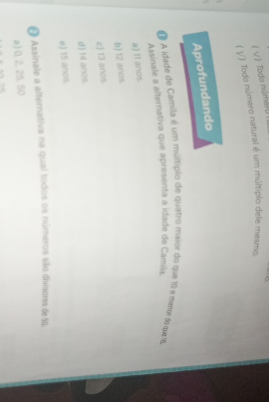 ( V)Todo númer II
( V/) Todo número natural é um múltiplo dele mesmo.
Aprofundando
O A idade de Camila é um múltiplo de quatro maior do que 10 e menor do que 16.
Assinale a alternativa que apresenta a idade de Camila.
a) 11 anos.
b) 12 anos.
c) 13 anos.
d) 14 anos
e) 15 anos.
O Assinale a alternativa na qual todos os números são divisores de 50,
a) 0, 2, 25, 50