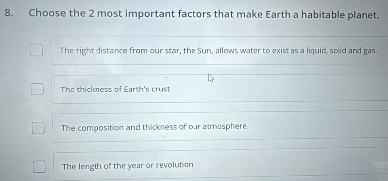 Choose the 2 most important factors that make Earth a habitable planet.
The right distance from our star, the Sun, allows water to exist as a liquid, solid and gas.
The thickness of Earth's crust
The composition and thickness of our atmosphere.
The length of the year or revolution