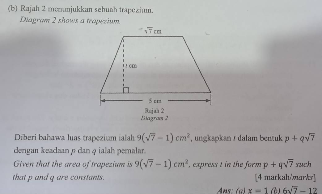 Rajah 2 menunjukkan sebuah trapezium.
Diagram 2 shows a trapezium.
Diagram 2
Diberi bahawa luas trapezium ialah 9(sqrt(7)-1)cm^2 , ungkapkan t dalam bentuk p+qsqrt(7)
dengan keadaan p dan q ialah pemalar.
Given that the area of trapezium is 9(sqrt(7)-1)cm^2 , express t in the form p+qsqrt(7) such
that p and q are constants. [4 markah/marks]
Ans: (a) x=1(b)6sqrt(7)-12