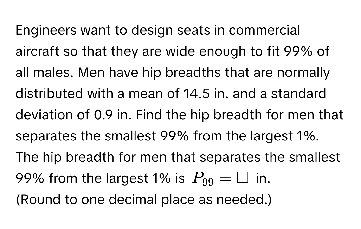 Engineers want to design seats in commercial aircraft so that they are wide enough to fit 99% of all males. Men have hip breadths that are normally distributed with a mean of 14.5 in. and a standard deviation of 0.9 in. Find the hip breadth for men that separates the smallest 99% from the largest 1%. 
The hip breadth for men that separates the smallest 99% from the largest 1% is  $P_99=□$ in. 
(Round to one decimal place as needed.)