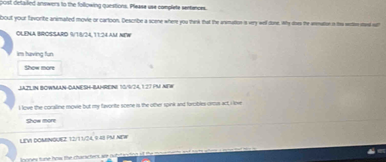 post detailed answers to the following questions. Please use complete sentences. 
bout your favorite animated movie or cartoon. Describe a scene where you think that the animation is very well done. Why does the anmation in this sectiore stard out 
OLENA BROSSARD 9/18/24,11:24 AM NEW 
im having fun 
Show more 
JAZILIN BOWMAN-DANESH-BAHREINI 10/9/24,1:27 PMI NEW 
I love the coralline movie but my favorte scene is the other spink and forcibles circus act, I love 
Show more 
LEVI DOMINGUEZ 12/1 1/24, 9:43 PM! NEW 
loones tune how the characters are oubstaorion all the mo w n