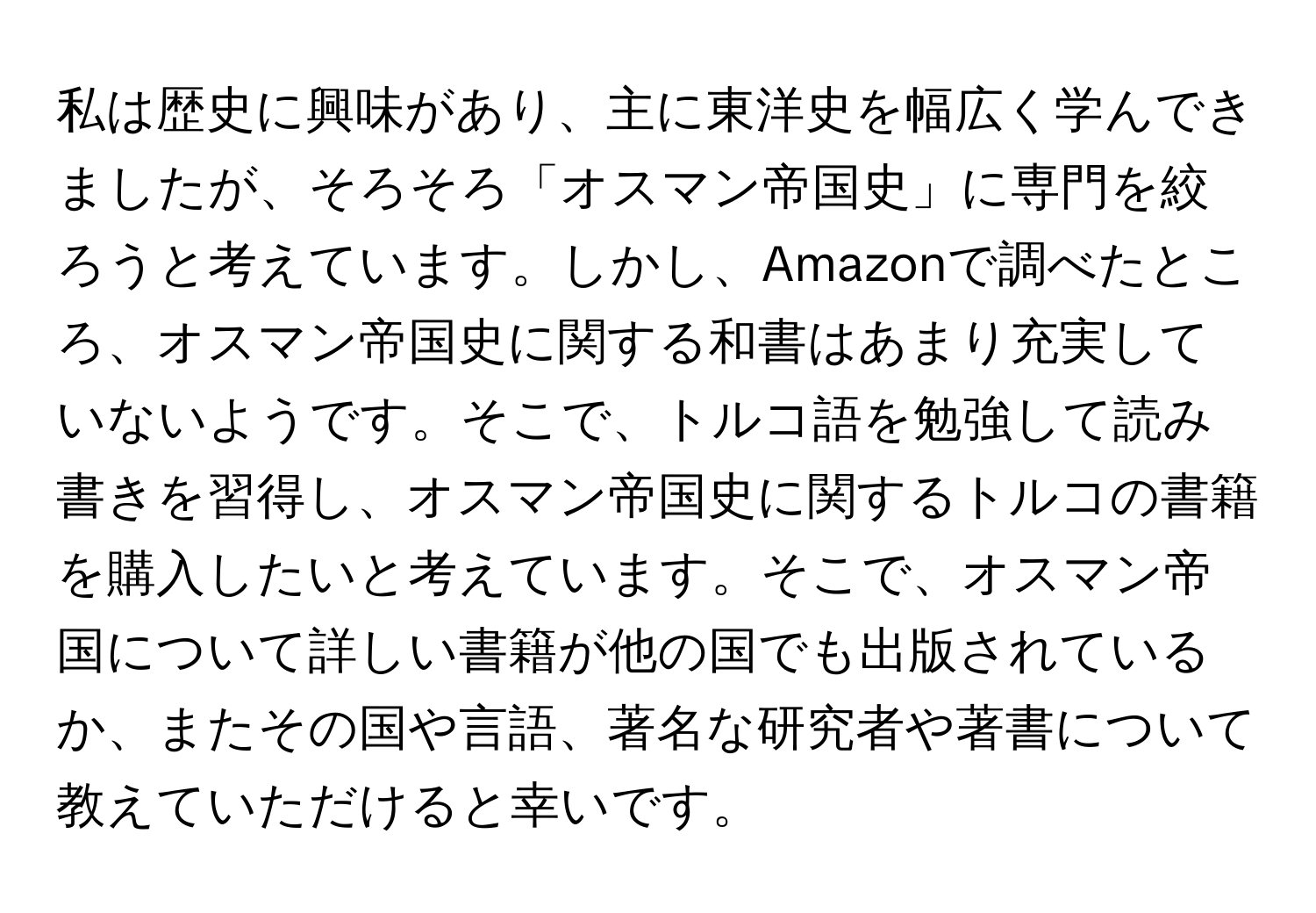 私は歴史に興味があり、主に東洋史を幅広く学んできましたが、そろそろ「オスマン帝国史」に専門を絞ろうと考えています。しかし、Amazonで調べたところ、オスマン帝国史に関する和書はあまり充実していないようです。そこで、トルコ語を勉強して読み書きを習得し、オスマン帝国史に関するトルコの書籍を購入したいと考えています。そこで、オスマン帝国について詳しい書籍が他の国でも出版されているか、またその国や言語、著名な研究者や著書について教えていただけると幸いです。