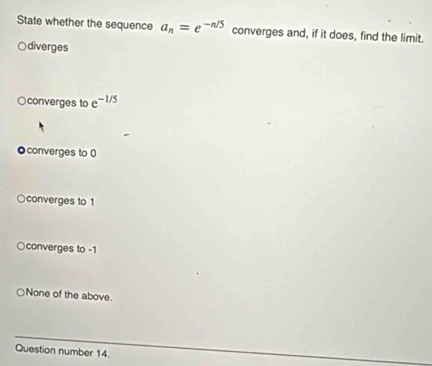 State whether the sequence a_n=e^(-n/5) converges and, if it does, find the limit.
diverges
converges to e^(-1/5)
●converges to 0
converges to 1
converges to -1
None of the above.
Question number 14.