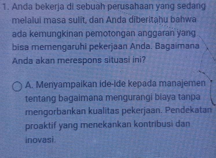 Anda bekerja di sebuáh perusahaan yang sedang
melalui masa sulit, dan Anda diberitạhu bahwa
ada kemungkinan pemotongan anggaran yang
bisa memengaruhi pekerjaan Anda. Bagaimana
Anda akan merespons situasi ini?
A. Menyampaikan ide-ide kepada manajemen
tentang bagaimāna mengurāngi biaya tanpa
mengorbankan kualitas pekerjaan. Pendekatan
proaktif yang menekankan kontribusi dan
inovasi.