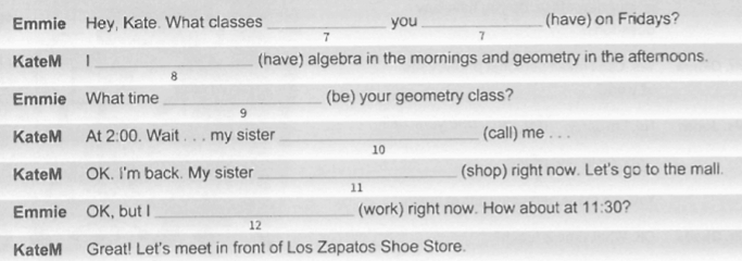 Emmie Hey, Kate. What classes _you _(have) on Fridays? 
7 
7 
KateM | _(have) algebra in the mornings and geometry in the afternoons. 
8 
Emmie What time _(be) your geometry class? 
9 
KateM At 2:00 . Wait . . . my sister _(call) me . . . 
10 
KateM OK. I'm back. My sister _(shop) right now. Let's go to the mall. 
11 
Emmie OK, but I_ (work) right now. How about at 11:30 ? 
12 
KateM Great! Let's meet in front of Los Zapatos Shoe Store.