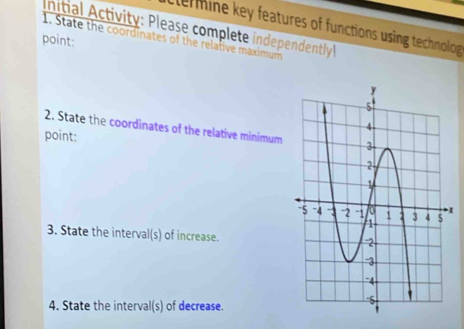 elermine key features of functions using technolog 
Initial Activity: Please complete independently 
1. State the coordinates of the relative maximum 
point: 
2. State the coordinates of the relative minimum 
point:
x
3. State the interval(s) of increase. 
4. State the interval(s) of decrease.