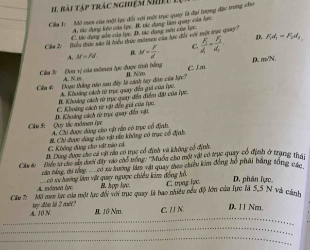 Bài tập trác nghiệm khiệu lự
Câu 1: Mô men của một lực đối với một trục quay là đại lượng đặc trưng cho
A. tác dụng kéo của lực. B, tác dụng làm quay của lực.
C. tác dụng uốn của lực. D. tác dụng nén của lực.
Cầu 2: Biểu thức nào là biểu thức mômen của lực đổi với một trục quay?
A. M=Fd. B. M= F/d . C. frac F_1d_1=frac F_2d_2.
D. F_1d_1=F_2d_2,
Câu 3: Đơn vị của mômen lực được tính bằng C. J.m. D. m/N.
A. N.m. B. N/m.
Câu 4: Đoạn thắng nào sau đây là cánh tay đòn của lực?
A. Khoảng cách từ trục quay đến giá của lực.
B. Khoảng cách từ trục quay đến điểm đặt của lực.
C. Khoáng cách từ vật đến giá của lực.
D. Khoảng cách từ trục quay đến vật.
Câu 5: Quy tắc mômen lực
A. Chỉ được dùng cho vật rấn có trục cổ định.
B. Chi được dùng cho vật rắn không có trục cố định.
C. Không đùng cho vật nào cả.
D. Dùng được cho cả vật rắn có trục cố định và không cổ định.
Câu 6: Điển từ cho sân dưới đây vào chổ trống: “Muốn cho một vật có trục quay cổ định ở trạng thái
cân bằng, thì tổng. ..có xu hướng làm vật quay theo chiều kim đồng hồ phải bằng tổng các.
xcó xu hướng làm vật quay ngược chiều kim đồng hồ.
A. mômen lực. B. hợp lực. C. trọng lực. D. phản lực.
Câu 7: Mô men lực của một lực đối với trục quay là bao nhiêu nếu độ lớn của lực là 5,5 N và cánh
tay đòn là 2 mét?
_
A. 10 N. B. 10 Nm. C. 11 N. D. 11 Nm.
_
_