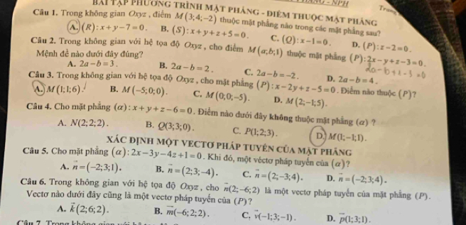 NU - NPH
Tran
HAi Tạp Phương trình mặt phảng - điêm thuộc mật pháng
Câu 1. Trong không gian Oxyz , điểm M(3;4;-2) thuộc mặt phẳng nào trong các mặt phẳng sau? (Q):x-1=0.
A. (R):x+y-7=0. B. (S):x+y+z+5=0. C.
D, (P):z-2=0.
Câu 2. Trong không gian với hệ tọa độ Oxyz , cho điểm M(a;b;1) thuộc mật phẳng (P):2x-y+z-3=0
Mệnh đề nào đưới đây đúng?
A. 2a-b=3. B. 2a-b=2. C. 2a-b=-2. D. 2a-b=4.
Câu 3. Trong không gian với hệ tọa độ Oxyz , cho mặt phẳng (P):x-2y+z-5=0.Điểm nào thuộc (P)?
A. M(1;1;6). B. M(-5;0;0). C. M(0;0;-5). D. M(2;-1;5).
Câu 4. Cho mặt phẳng (α) : x+y+z-6=0. Điểm nào dưới đây không thuộc mặt phẳng (ơ) ?
A. N(2;2;2). B. Q(3;3;0). C. P(1;2;3). D. M(|;-1-1;1).
XáC đỊNH MộT VECTơ pháp tuyên của mặt pháng
Câu 5. Cho mặt phẳng (alpha ): 2x-3y-4z+1=0. Khi đó, một véctơ pháp tuyển của (α)?
A. vector n=(-2;3;1). B. overline n=(2;3;-4). C. vector n=(2;-3;4). D. vector n=(-2;3;4).
Câu 6. Trong không gian với hệ tọa độ Oxyz , cho n(2;-6;2) là một vectơ pháp tuyến của mặt phẳng (P).
Vectơ nào dưới đây cũng là một vectơ pháp tuyến của (P)
A. vector k(2;6;2). B. overline m(-6;2;2). C. vector v(-1;3;-1). D. overline p(1;3;1).
Câu 7. Trong