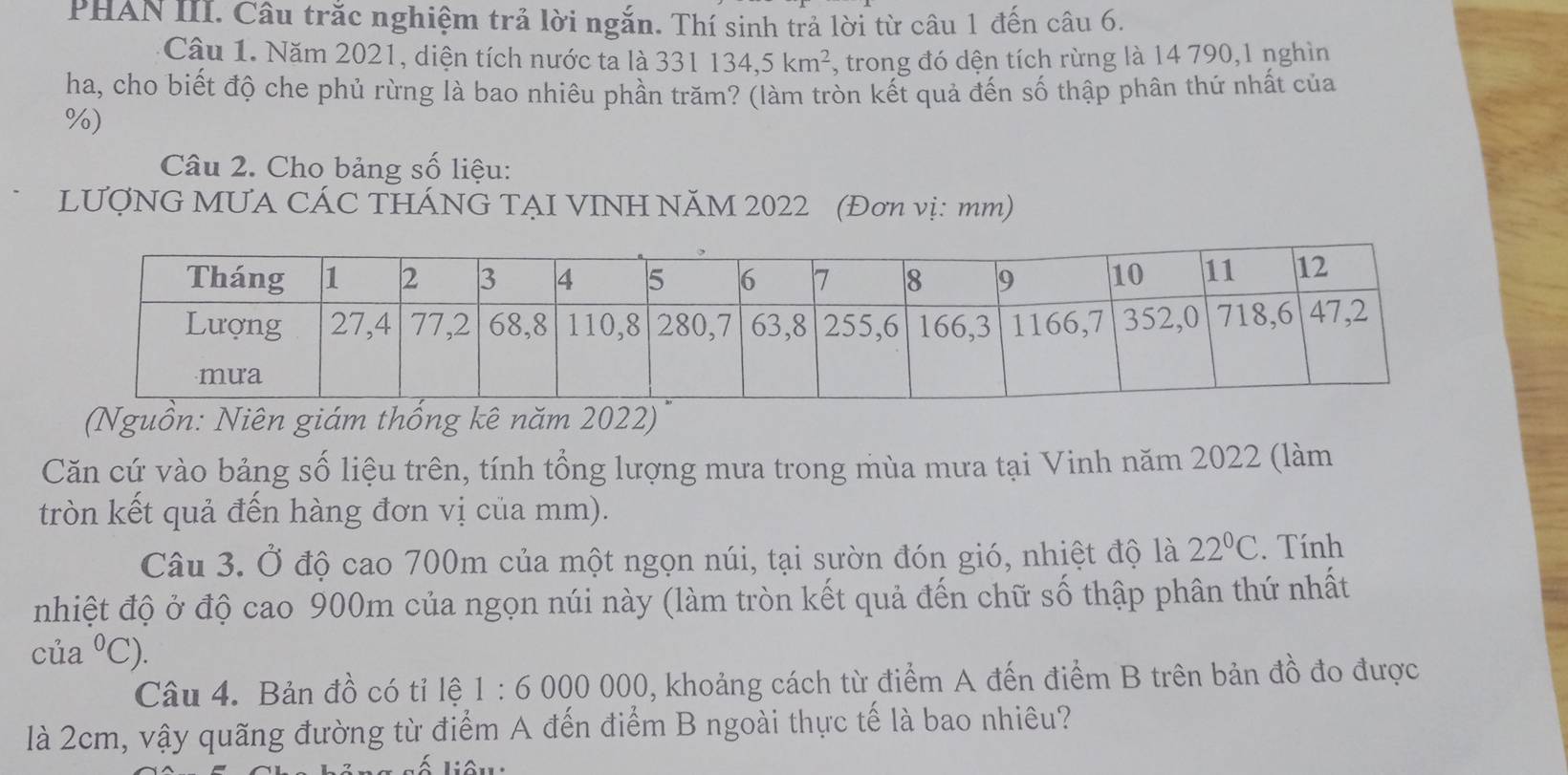 PHAN III. Câu trắc nghiệm trả lời ngắn. Thí sinh trả lời từ câu 1 đến câu 6. 
Câu 1. Năm 2021, diện tích nước ta là 331134, 5km^2 , trong đó dện tích rừng là 14 790,1 nghìn 
ha, cho biết độ che phủ rừng là bao nhiêu phần trăm? (làm tròn kết quả đến số thập phân thứ nhất của
%) 
Câu 2. Cho bảng số liệu: 
LƯợNG MUA CÁC THÁNG TẠI VINH NÄM 2022 (Đơn vị: mm) 
(Nguồn: Niên giám thống kê năm 2022) 
Căn cứ vào bảng số liệu trên, tính tổng lượng mưa trong mùa mưa tại Vinh năm 2022 (làm 
tròn kết quả đến hàng đơn vị của mm). 
Câu 3. Ở độ cao 700m của một ngọn núi, tại sườn đón gió, nhiệt độ là 22°C. Tính 
nhiệt độ ở độ cao 900m của ngọn núi này (làm tròn kết quả đến chữ số thập phân thứ nhất 
của^0C). 
Câu 4. Bản đồ có tỉ lệ 1:6000000 0, khoảng cách từ điểm A đến điểm B trên bản đồ đo được 
là 2cm, vậy quãng đường từ điểm A đến điểm B ngoài thực tế là bao nhiêu?