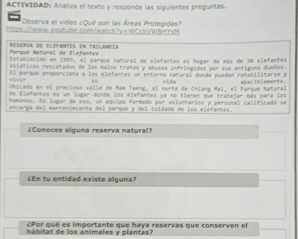 ACTIVIDAD: Analiza el texto y responde las siguientes preguntas. 
Observa el video ¿Qué son las Áreas Protegidas? 
https://www.youtube.com/watch?v=WCcbVWBHYsM 
Reserva de elefantes en taílandía 
Parque Natural de Elefantes 
Establecido en 1995, el parque natural de elefantes es hogar de más de 30 elefantes 
asiáticos rescatados de los malos tratos y abusos infringidos por sus antíguos dueños. 
El parque proporciona a los elefantes un entorno natural donde pueden rehabilitarse y 
vivir su vida 
Ubicado en el precioso valle de Mae Taeng, al norte de Chiang Maí, el Parque Natural apaciblemente. 
de Elefantes es un lugar donde los elefantes ya no tienen que trabajar más para los 
humanos. En lugar de eso, un equipo formado por voluntarios y personal calíficado se 
encarga del mantenimiento del parque y del cuídado de los elefantes. 
¿Conoces alguna reserva natural? 
¿En tu entidad existe alguna? 
¿Por qué es importante que haya reservas que conserven el 
hábitat de los animales y plantas?