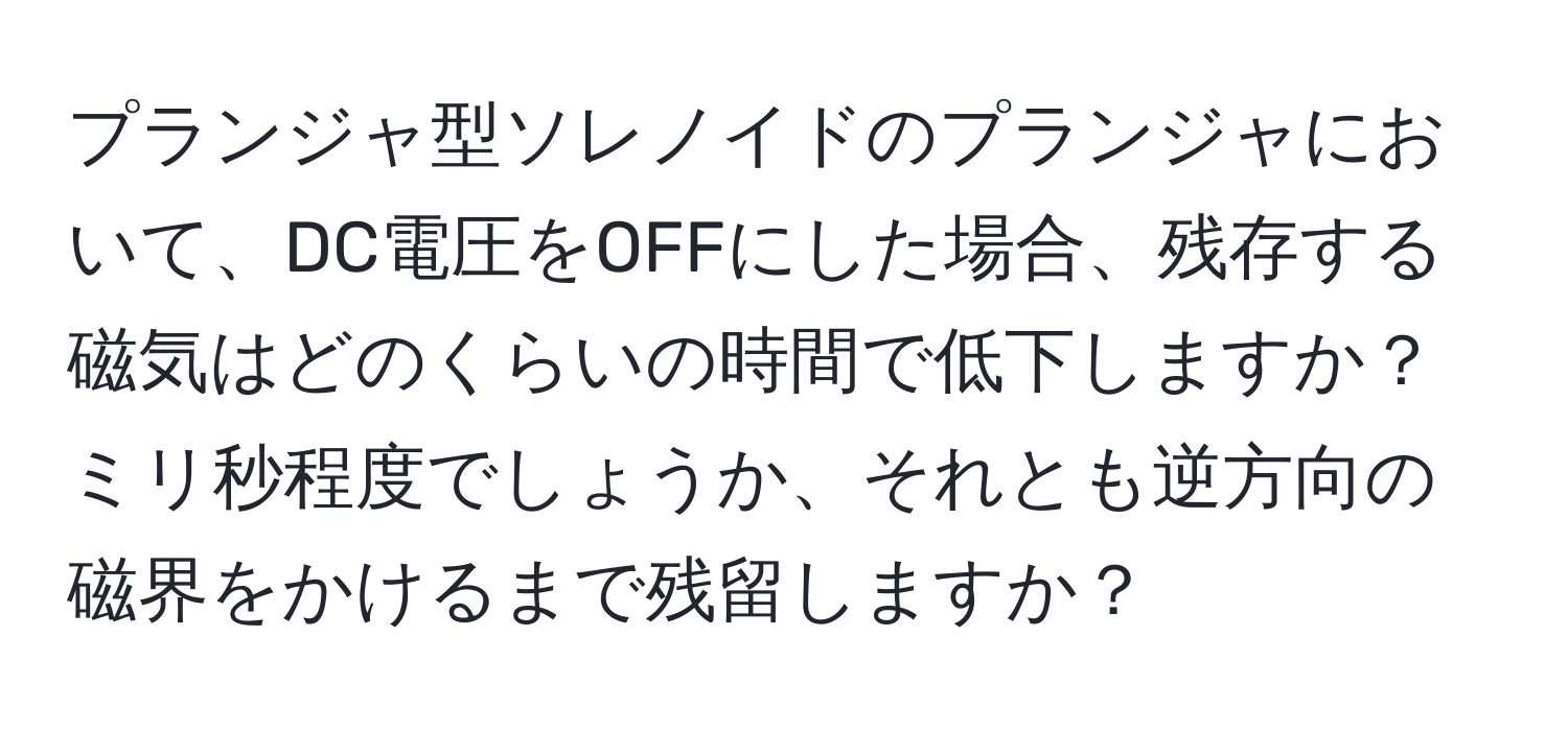 プランジャ型ソレノイドのプランジャにおいて、DC電圧をOFFにした場合、残存する磁気はどのくらいの時間で低下しますか？ミリ秒程度でしょうか、それとも逆方向の磁界をかけるまで残留しますか？