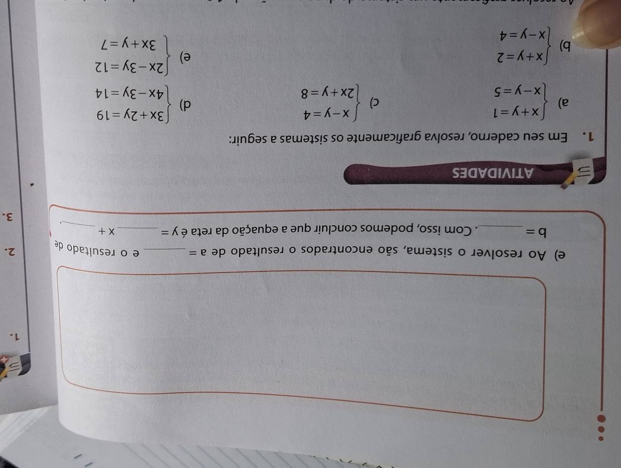 Ao resolver o sistema, são encontrados o resultado de a= _e o resultado de 2.
b= _. Com isso, podemos concluir que a equação da reta é y= _  x+ _ 
3. 
ATIVIDADES 
1. Em seu caderno, resolva graficamente os sistemas a seguir: 
a) beginarrayl x+y=1 x-y=5endarray. beginarrayl x-y=4 2x+y=8endarray. beginarrayl 3x+2y=19 4x-3y=14endarray.
c) 
d) 
b) beginarrayl x+y=2 x-y=4endarray.
e) beginarrayl 2x-3y=12 3x+y=7endarray.