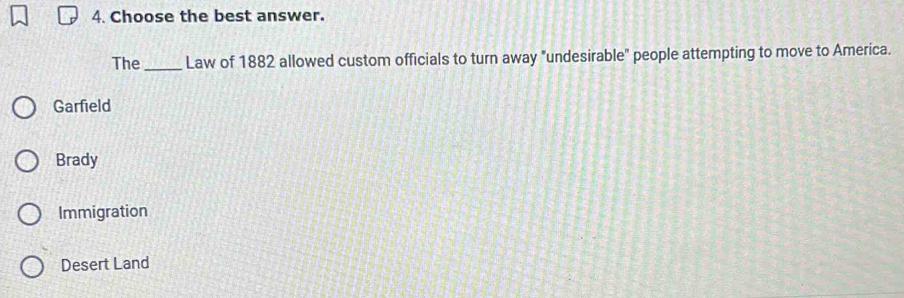 Choose the best answer.
The _Law of 1882 allowed custom officials to turn away "undesirable" people attempting to move to America.
Garfield
Brady
Immigration
Desert Land